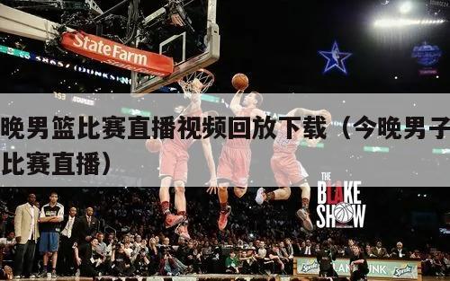 今晚男篮比赛直播视频回放下载（今晚男子篮球比赛直播）