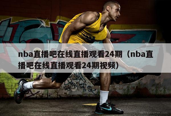 nba直播吧在线直播观看24期（nba直播吧在线直播观看24期视频）