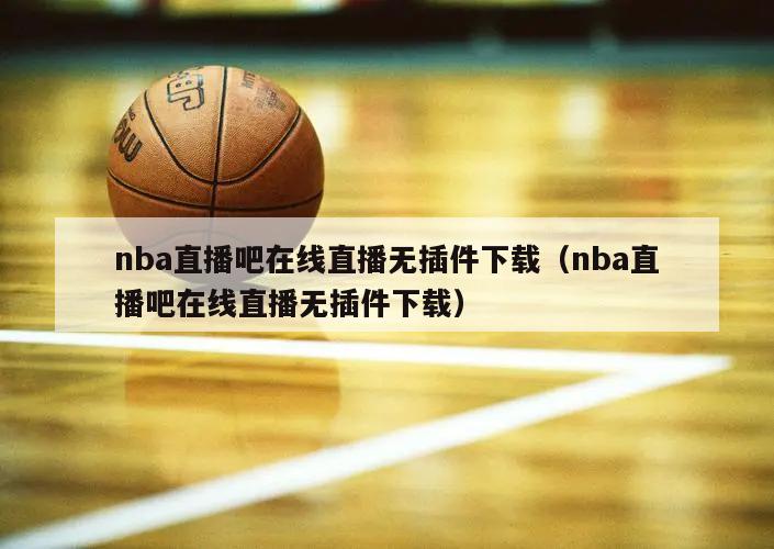 nba直播吧在线直播无插件下载（nba直播吧在线直播无插件下载）