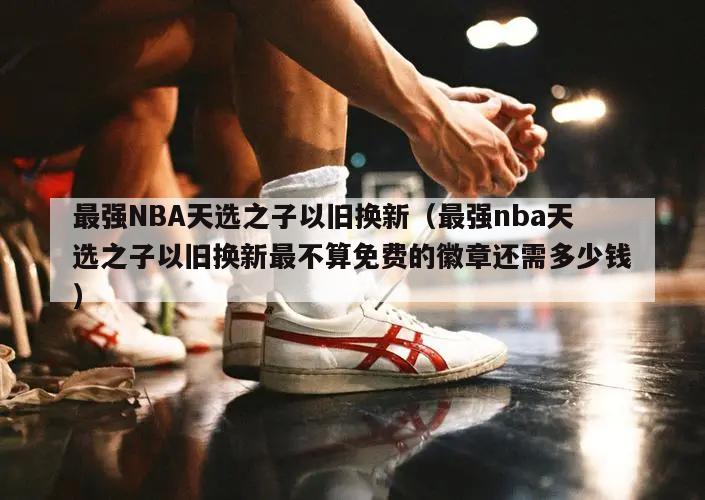 最强NBA天选之子以旧换新（最强nba天选之子以旧换新最不算免费的徽章还需多少钱）