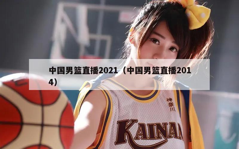 中国男篮直播2021（中国男篮直播2014）